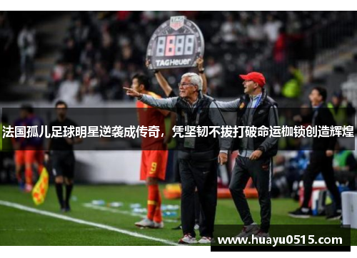 法国孤儿足球明星逆袭成传奇，凭坚韧不拔打破命运枷锁创造辉煌