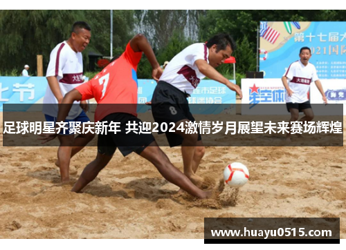 足球明星齐聚庆新年 共迎2024激情岁月展望未来赛场辉煌