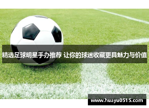 精选足球明星手办推荐 让你的球迷收藏更具魅力与价值