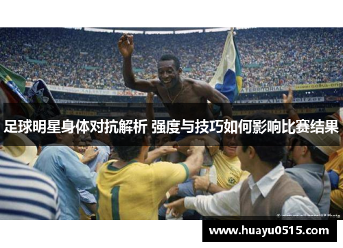 足球明星身体对抗解析 强度与技巧如何影响比赛结果
