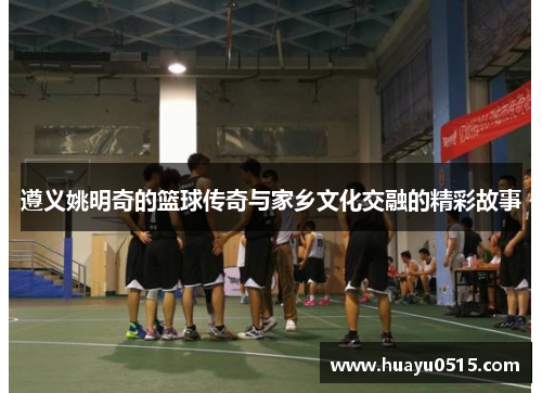 遵义姚明奇的篮球传奇与家乡文化交融的精彩故事