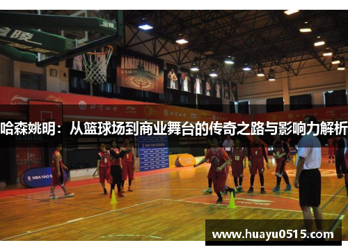 哈森姚明：从篮球场到商业舞台的传奇之路与影响力解析