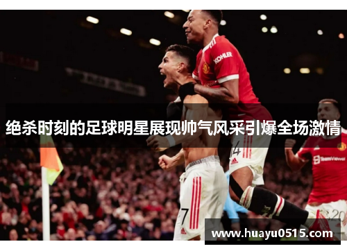 绝杀时刻的足球明星展现帅气风采引爆全场激情
